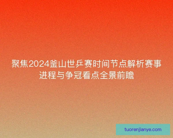 聚焦2024釜山世乒赛时间节点解析赛事进程与争冠看点全景前瞻
