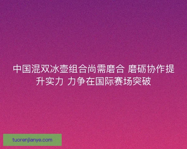 中国混双冰壶组合尚需磨合 磨砺协作提升实力 力争在国际赛场突破