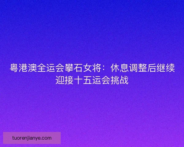 粤港澳全运会攀石女将：休息调整后继续迎接十五运会挑战