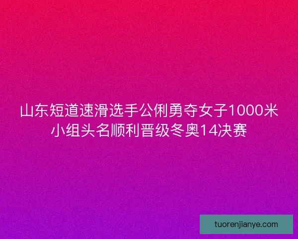 山东短道速滑选手公俐勇夺女子1000米小组头名顺利晋级冬奥14决赛