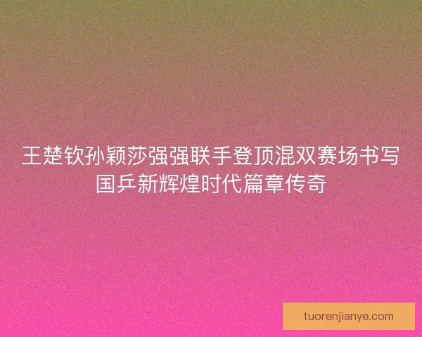 王楚钦孙颖莎强强联手登顶混双赛场书写国乒新辉煌时代篇章传奇