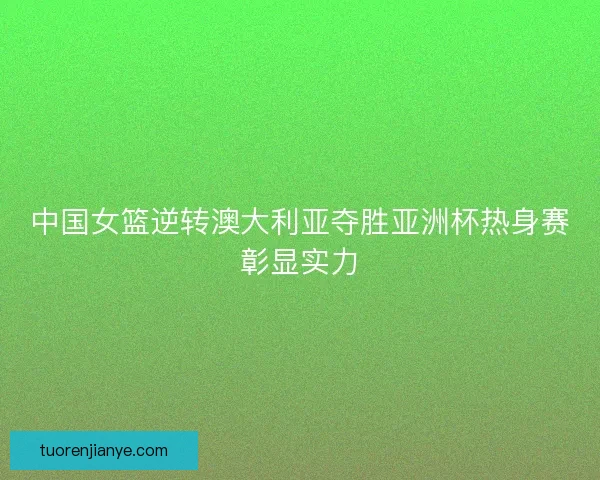 中国女篮逆转澳大利亚夺胜亚洲杯热身赛彰显实力