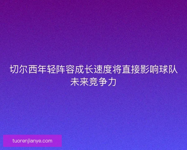 切尔西年轻阵容成长速度将直接影响球队未来竞争力