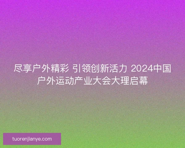 尽享户外精彩 引领创新活力 2024中国户外运动产业大会大理启幕