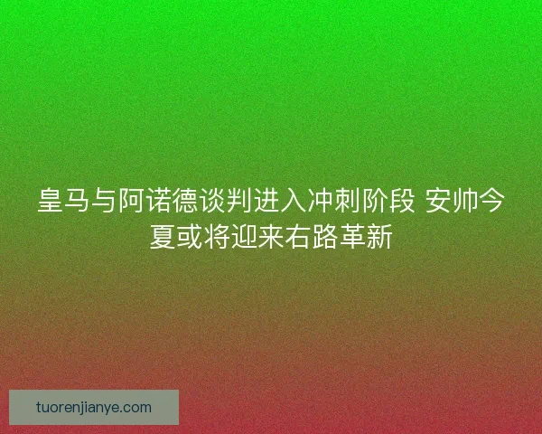 皇马与阿诺德谈判进入冲刺阶段 安帅今夏或将迎来右路革新