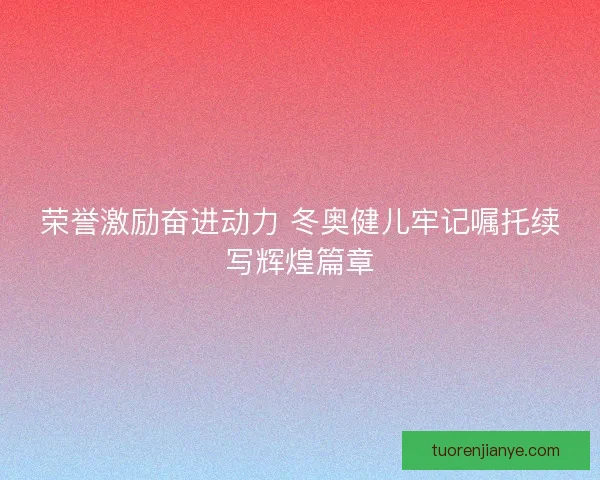 荣誉激励奋进动力 冬奥健儿牢记嘱托续写辉煌篇章