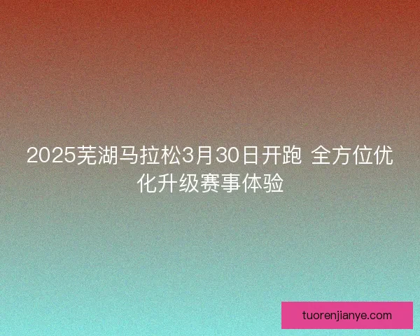 2025芜湖马拉松3月30日开跑 全方位优化升级赛事体验
