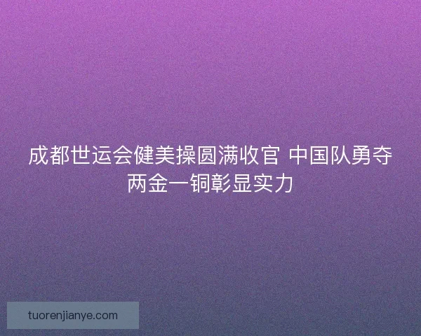 成都世运会健美操圆满收官 中国队勇夺两金一铜彰显实力