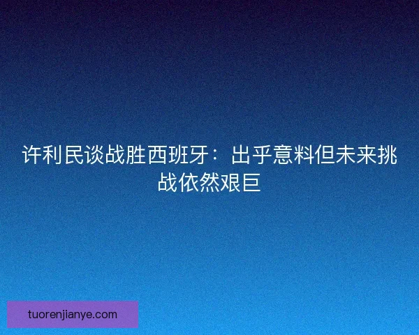 许利民谈战胜西班牙：出乎意料但未来挑战依然艰巨