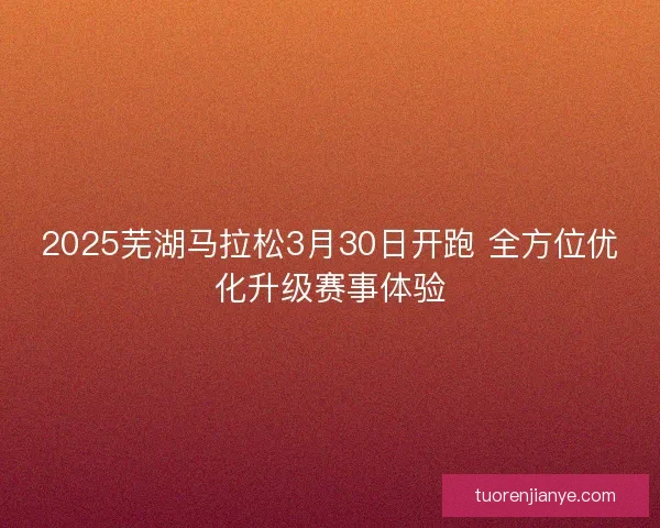 2025芜湖马拉松3月30日开跑 全方位优化升级赛事体验