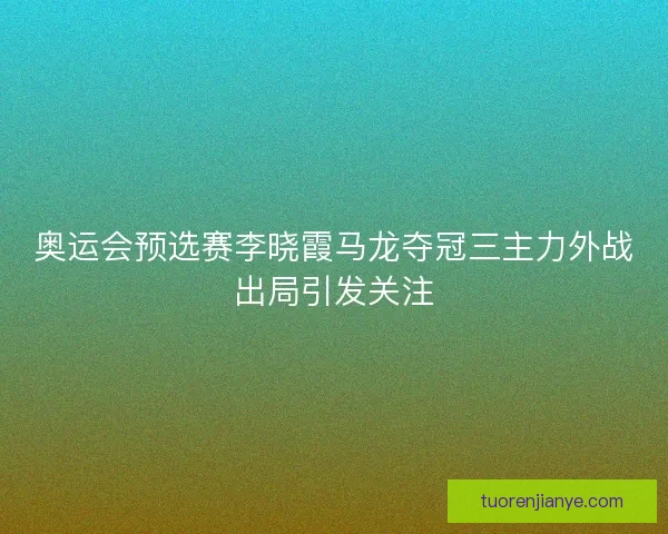 奥运会预选赛李晓霞马龙夺冠三主力外战出局引发关注