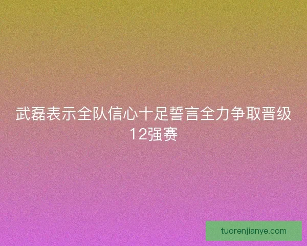 武磊表示全队信心十足誓言全力争取晋级12强赛
