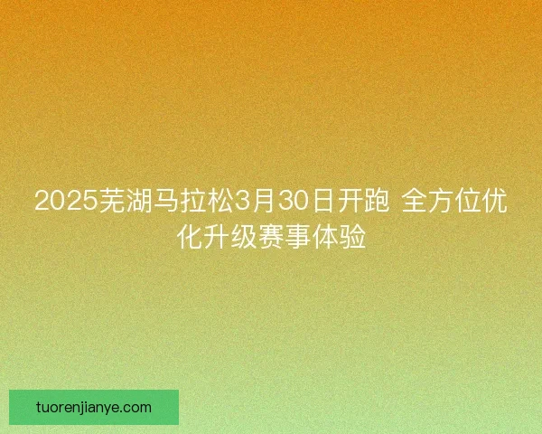 2025芜湖马拉松3月30日开跑 全方位优化升级赛事体验