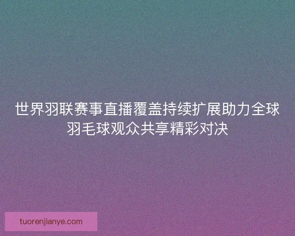 世界羽联赛事直播覆盖持续扩展助力全球羽毛球观众共享精彩对决