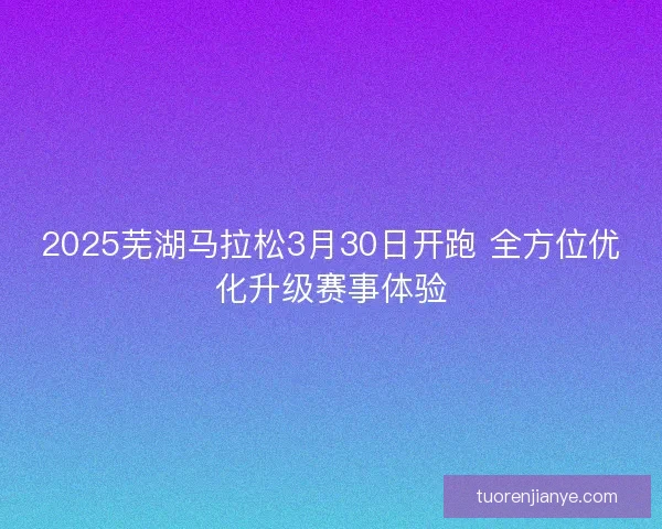 2025芜湖马拉松3月30日开跑 全方位优化升级赛事体验