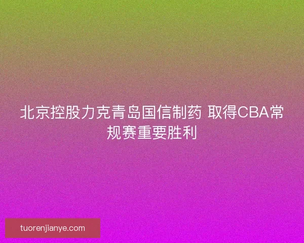 北京控股力克青岛国信制药 取得CBA常规赛重要胜利