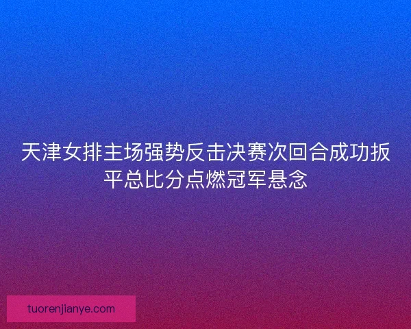 天津女排主场强势反击决赛次回合成功扳平总比分点燃冠军悬念