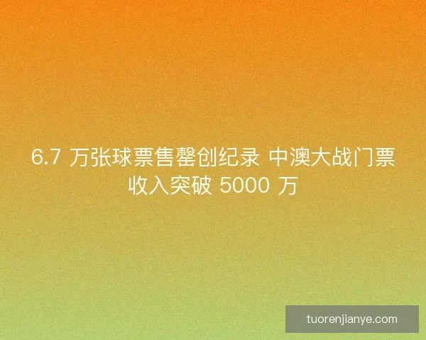 6.7 万张球票售罄创纪录 中澳大战门票收入突破 5000 万