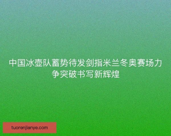 中国冰壶队蓄势待发剑指米兰冬奥赛场力争突破书写新辉煌