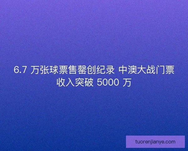6.7 万张球票售罄创纪录 中澳大战门票收入突破 5000 万